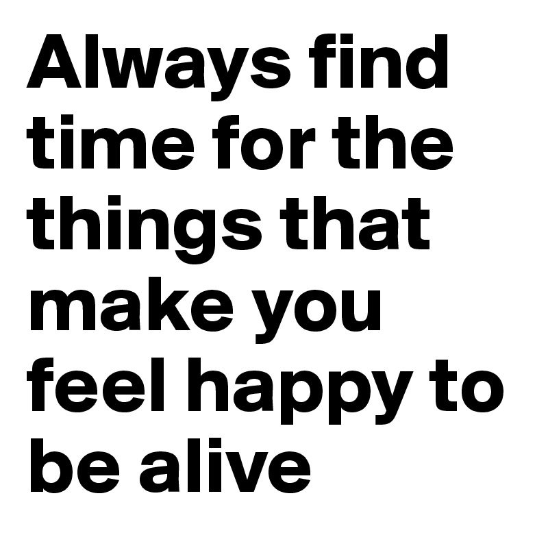 Always find time for the things that make you feel happy to be alive