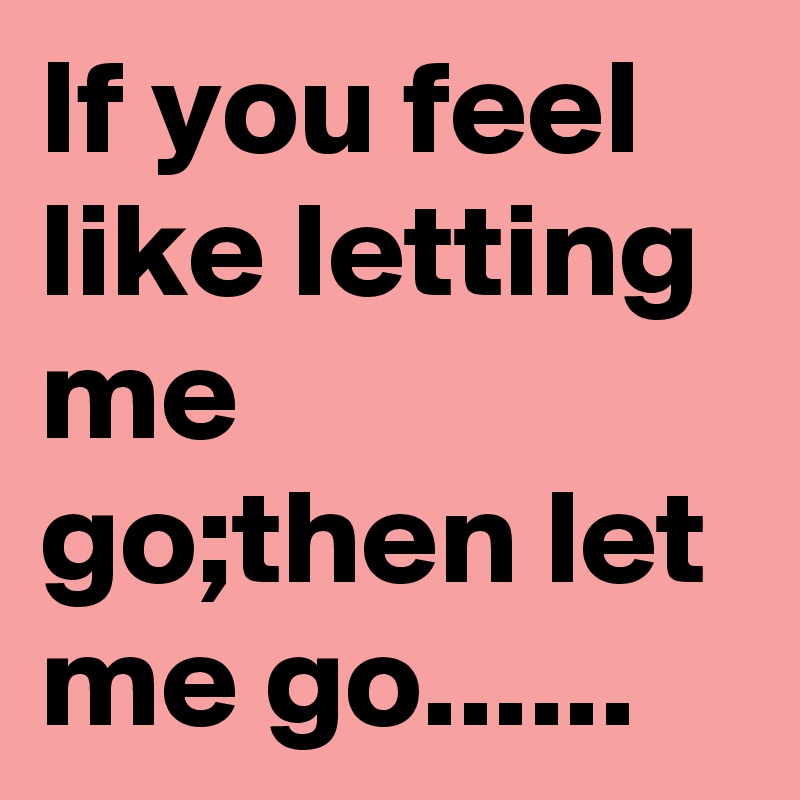 If you feel like letting me go;then let me go......