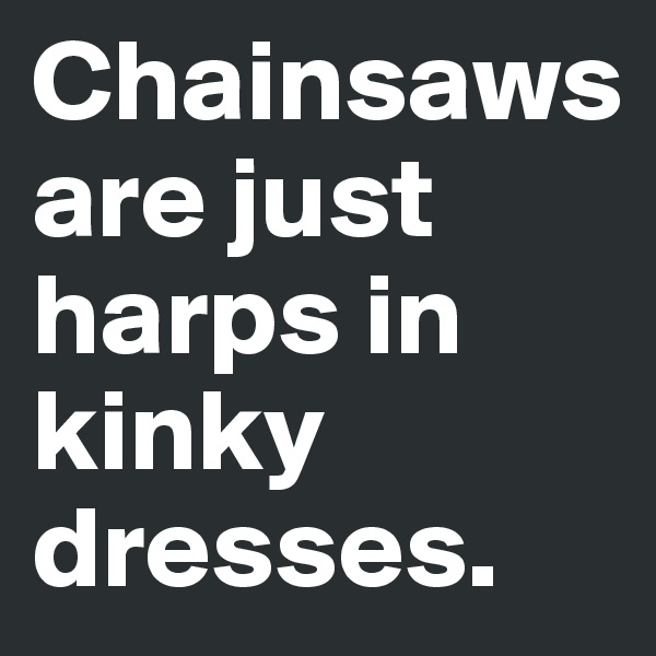 Chainsaws are just harps in kinky dresses.