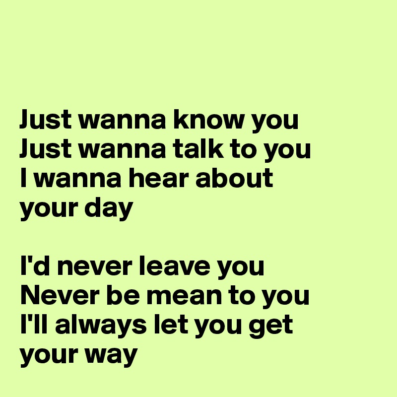 


Just wanna know you
Just wanna talk to you
I wanna hear about 
your day

I'd never leave you
Never be mean to you
I'll always let you get 
your way