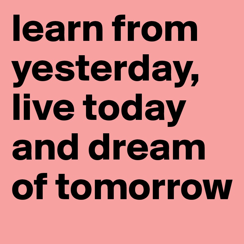 learn from yesterday, live today and dream of tomorrow