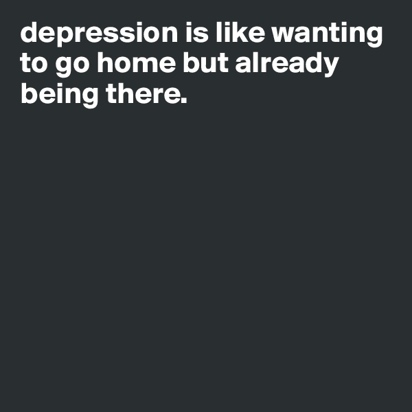 depression is like wanting to go home but already being there.       








