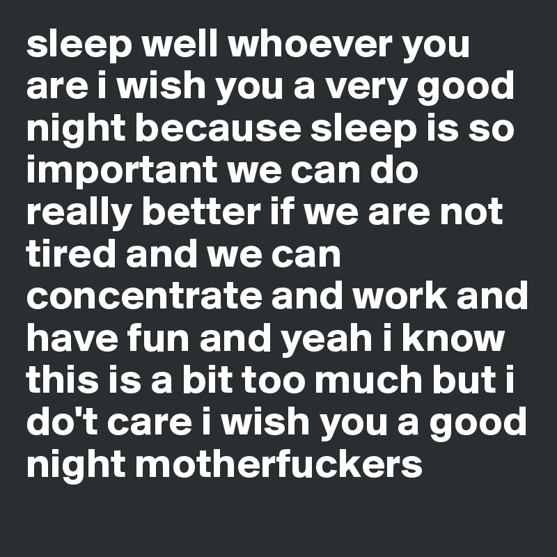 sleep well whoever you are i wish you a very good night because sleep is so important we can do really better if we are not tired and we can concentrate and work and have fun and yeah i know this is a bit too much but i do't care i wish you a good night motherfuckers