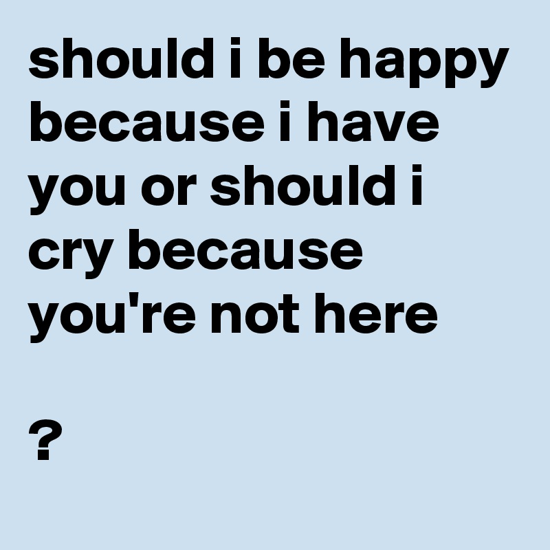 should i be happy because i have you or should i cry because you're not here

?