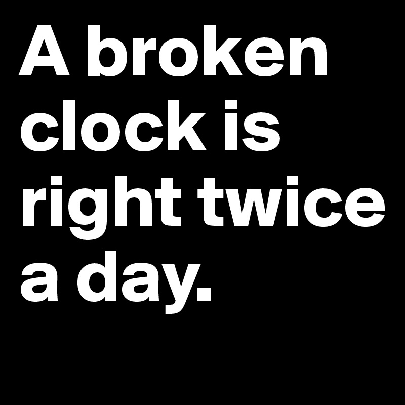 A broken clock is right twice a day.