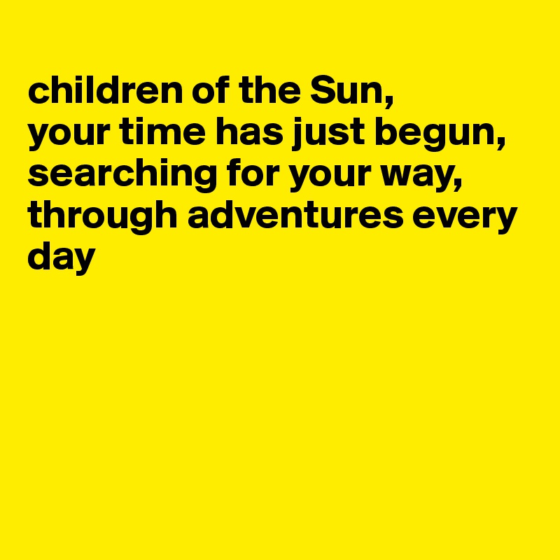
children of the Sun, 
your time has just begun, 
searching for your way, through adventures every day





