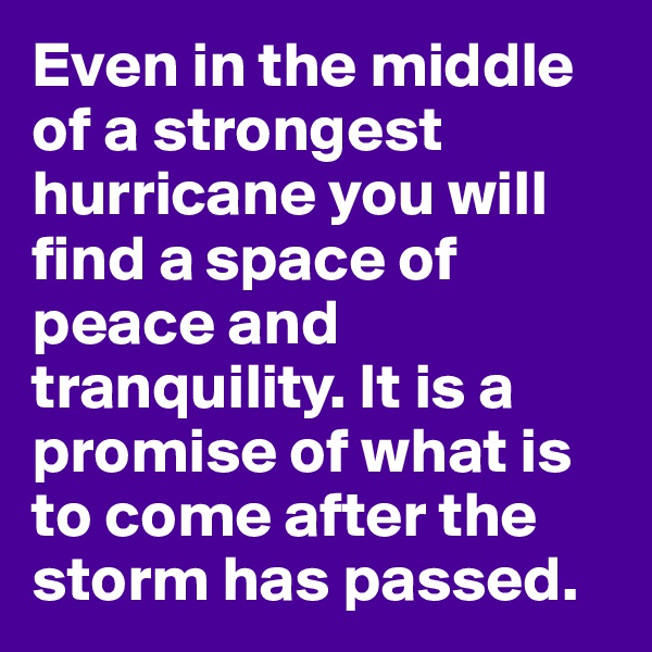 Even in the middle of a strongest hurricane you will find a space of peace and tranquility. It is a promise of what is to come after the storm has passed.