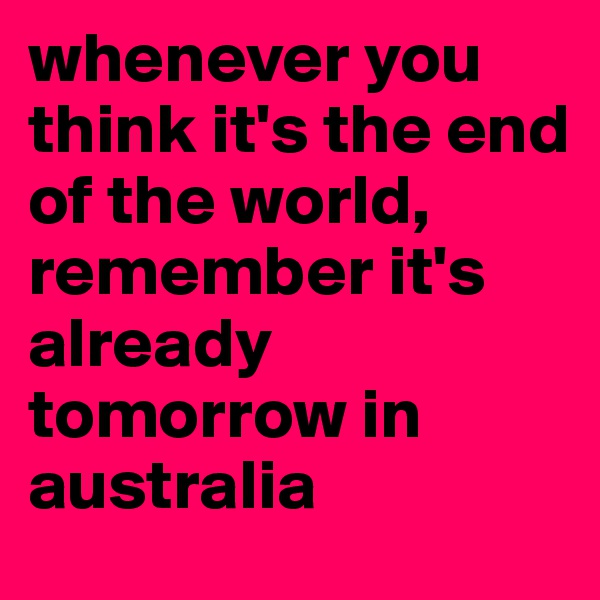 whenever you think it's the end of the world, remember it's already tomorrow in australia