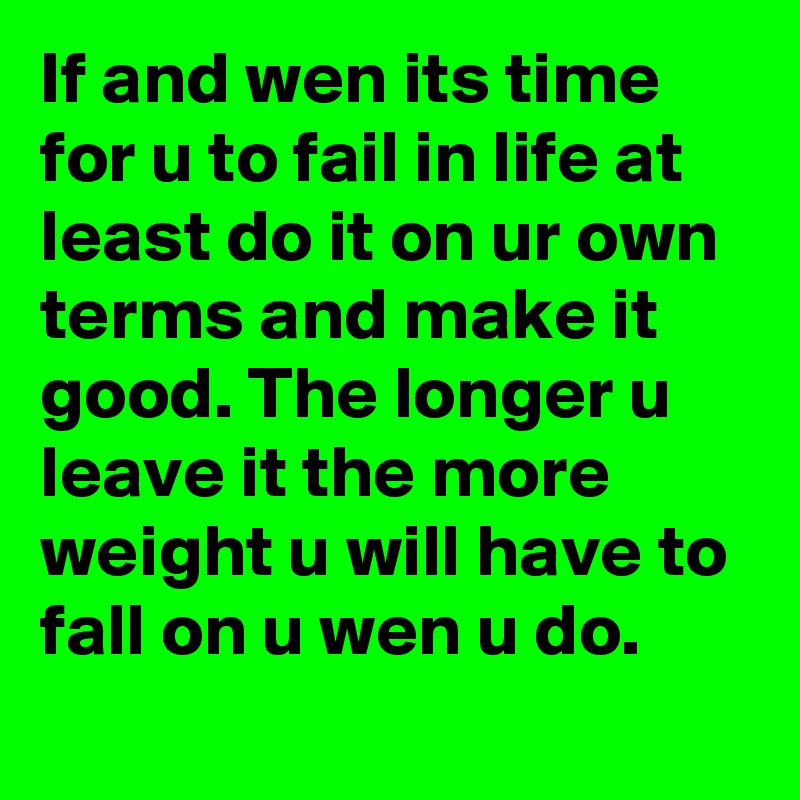 If and wen its time for u to fail in life at least do it on ur own terms and make it good. The longer u leave it the more weight u will have to fall on u wen u do.