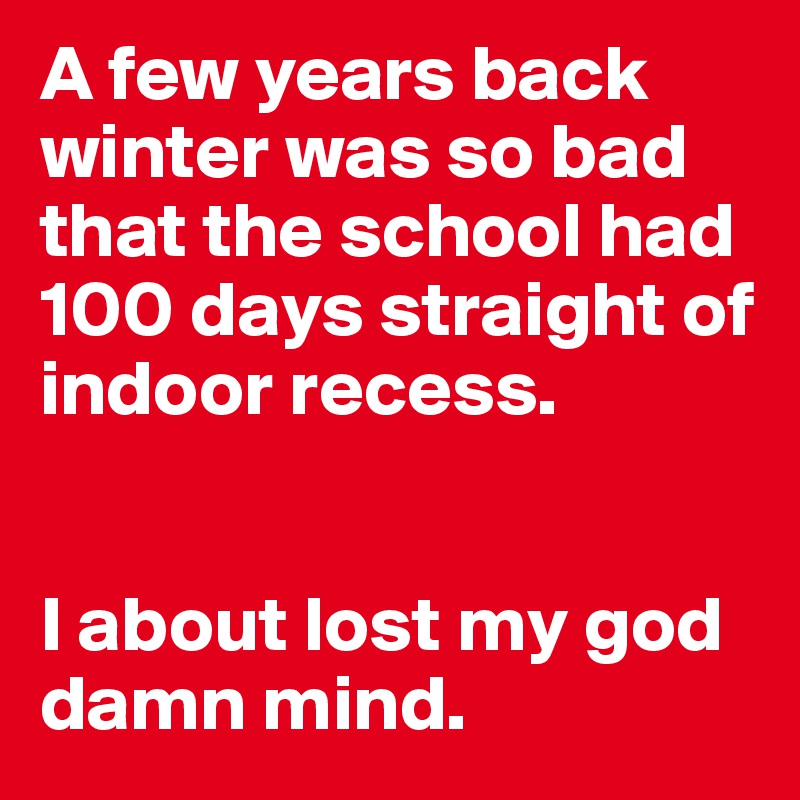 A few years back winter was so bad that the school had 100 days straight of indoor recess.


I about lost my god damn mind.