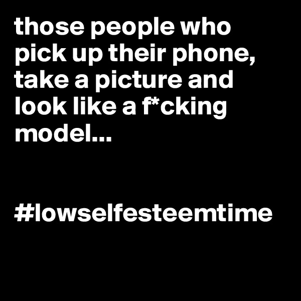 those people who pick up their phone, take a picture and look like a f*cking model... 


#lowselfesteemtime

