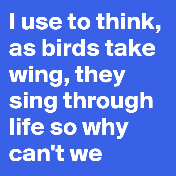 I use to think, as birds take wing, they sing through life so why can't we
