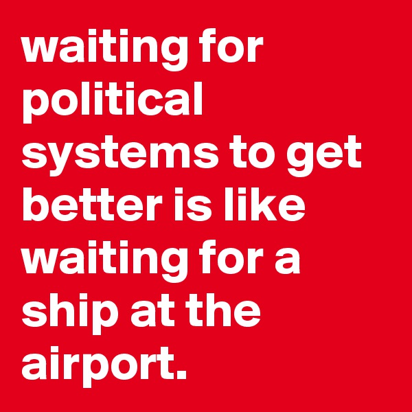 waiting for political systems to get better is like waiting for a ship at the airport.