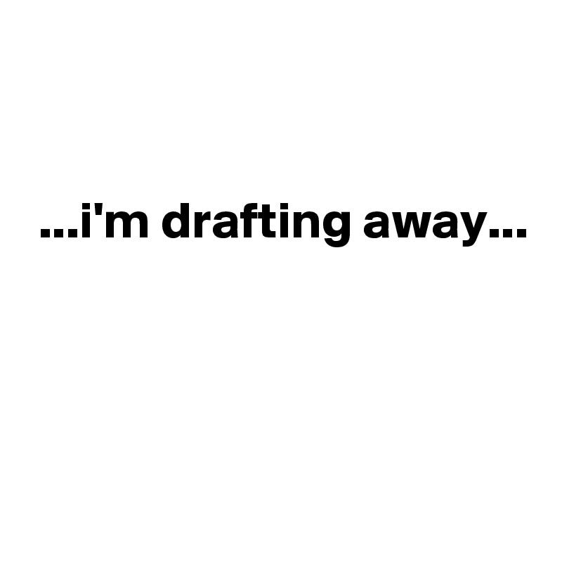 


 ...i'm drafting away...




