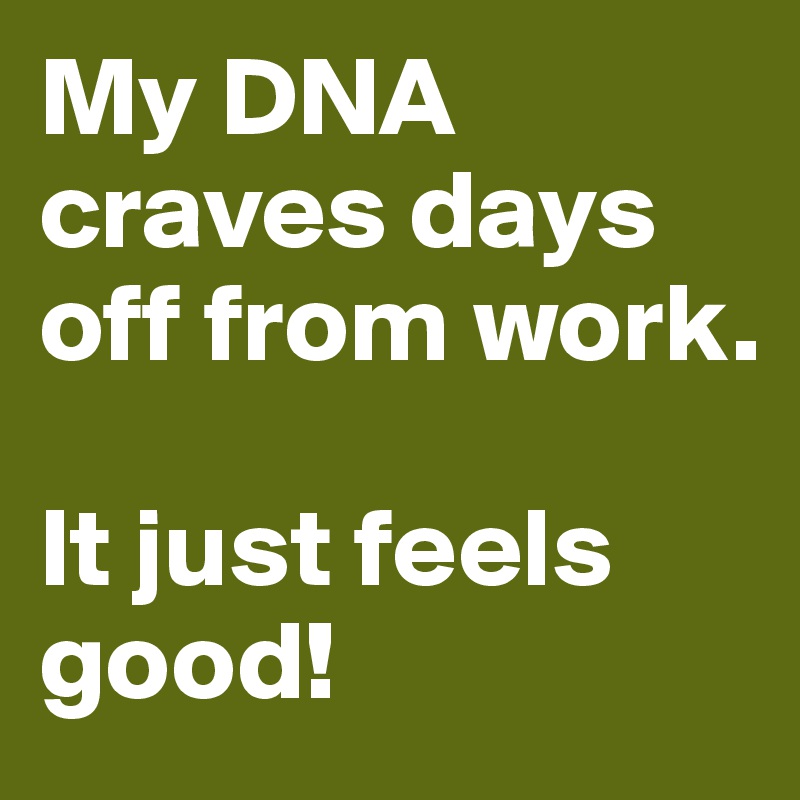 My DNA craves days off from work.

It just feels good!