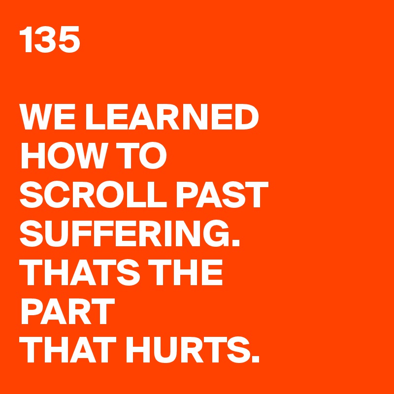 135

WE LEARNED
HOW TO
SCROLL PAST
SUFFERING.
THATS THE
PART
THAT HURTS.