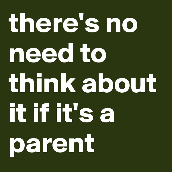 there's no need to think about it if it's a parent