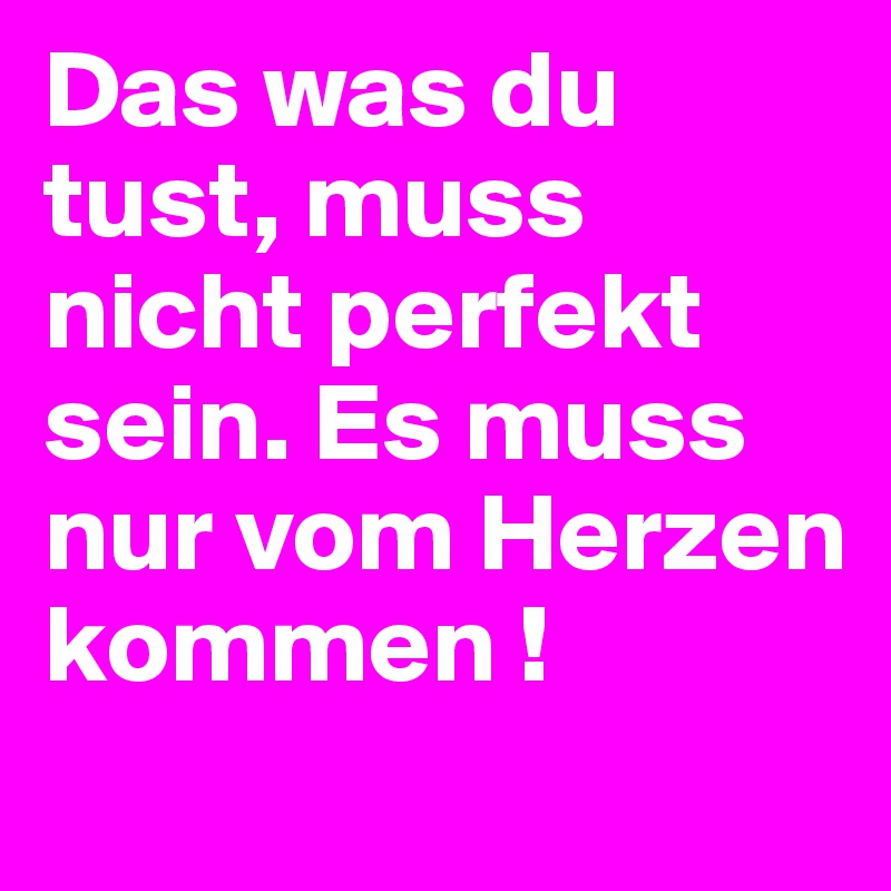 Das was du tust, muss nicht perfekt sein. Es muss nur vom Herzen kommen !
