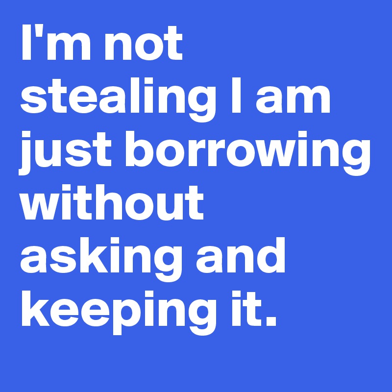 I'm not stealing I am  just borrowing without asking and keeping it.