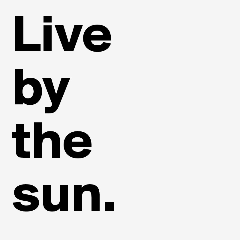 Live 
by 
the 
sun. 