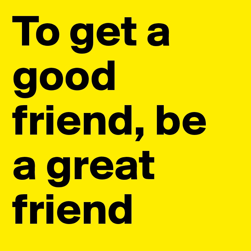 To get a good friend, be a great friend