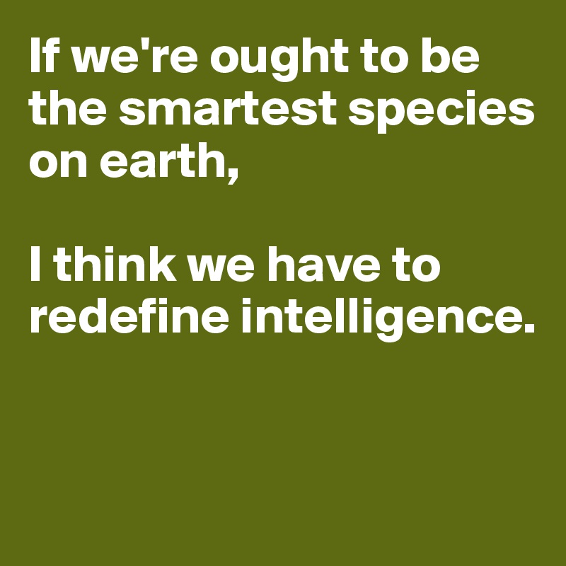 If we're ought to be the smartest species on earth, 

I think we have to redefine intelligence. 


