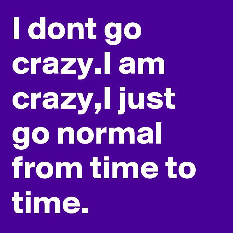 I dont go crazy.I am crazy,I just go normal from time to time.