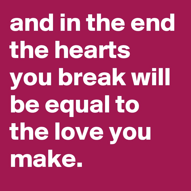 and in the end the hearts you break will be equal to the love you make.
