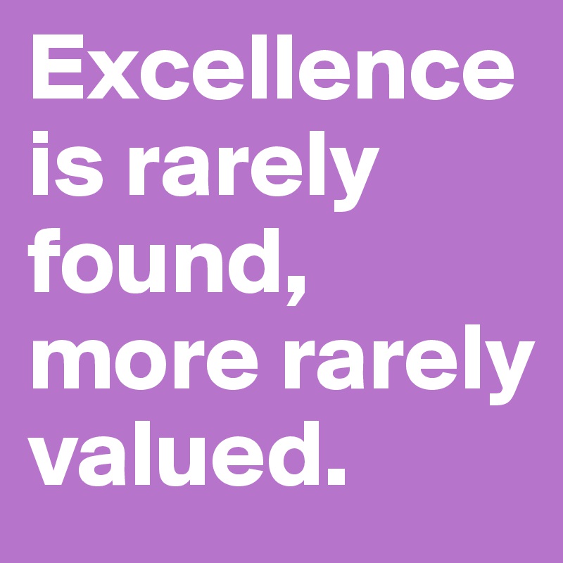 Excellence is rarely found, more rarely valued.