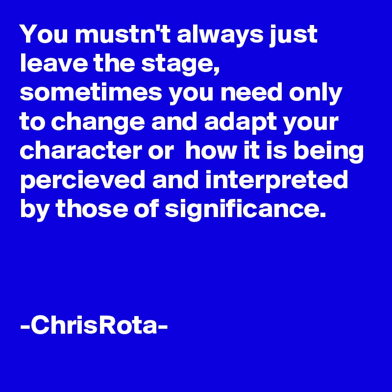 You mustn't always just leave the stage, sometimes you need only to change and adapt your character or  how it is being percieved and interpreted by those of significance.



-ChrisRota- 
