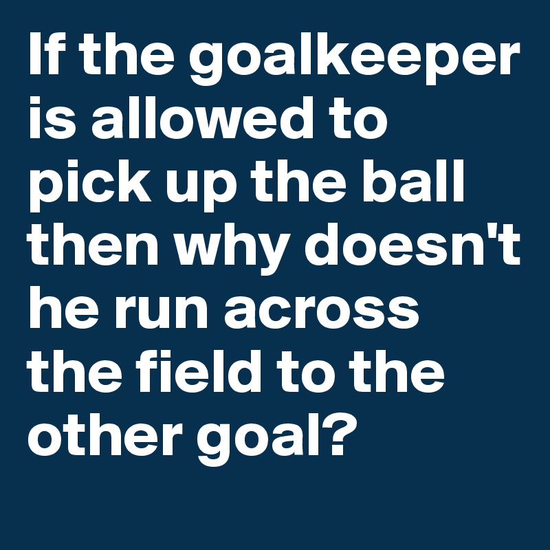 If the goalkeeper is allowed to pick up the ball then why doesn't he run across the field to the other goal?