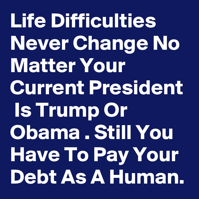 Life Difficulties Never Change No Matter Your Current President  Is Trump Or Obama . Still You Have To Pay Your Debt As A Human.