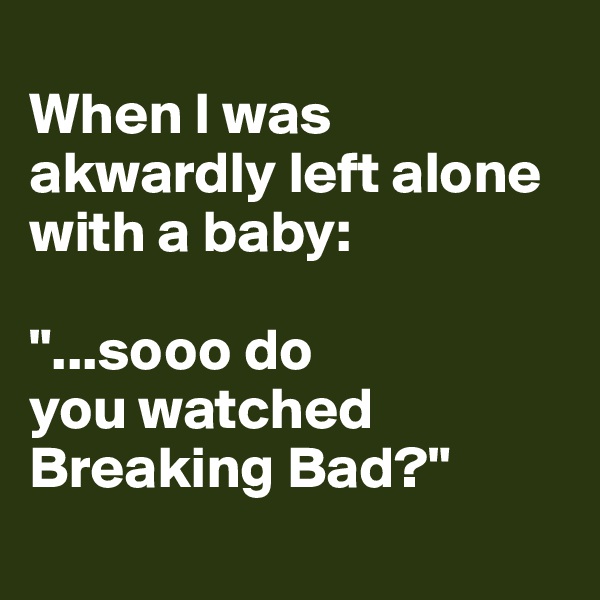 
When I was akwardly left alone with a baby: 

"...sooo do 
you watched Breaking Bad?"  
