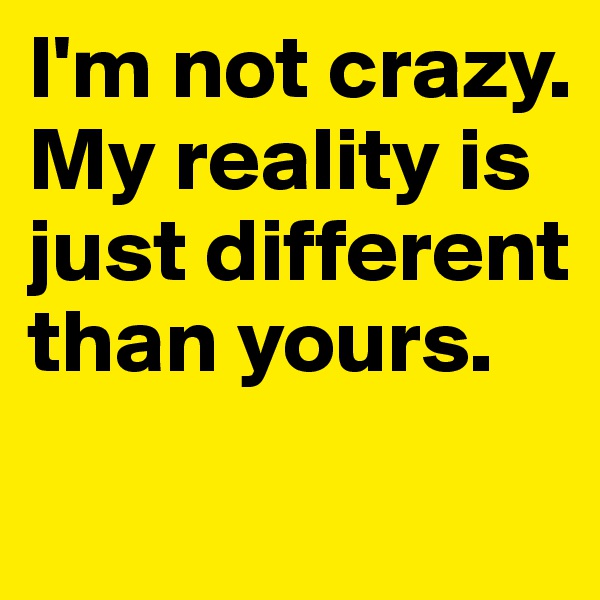 I'm not crazy. 
My reality is just different than yours. 