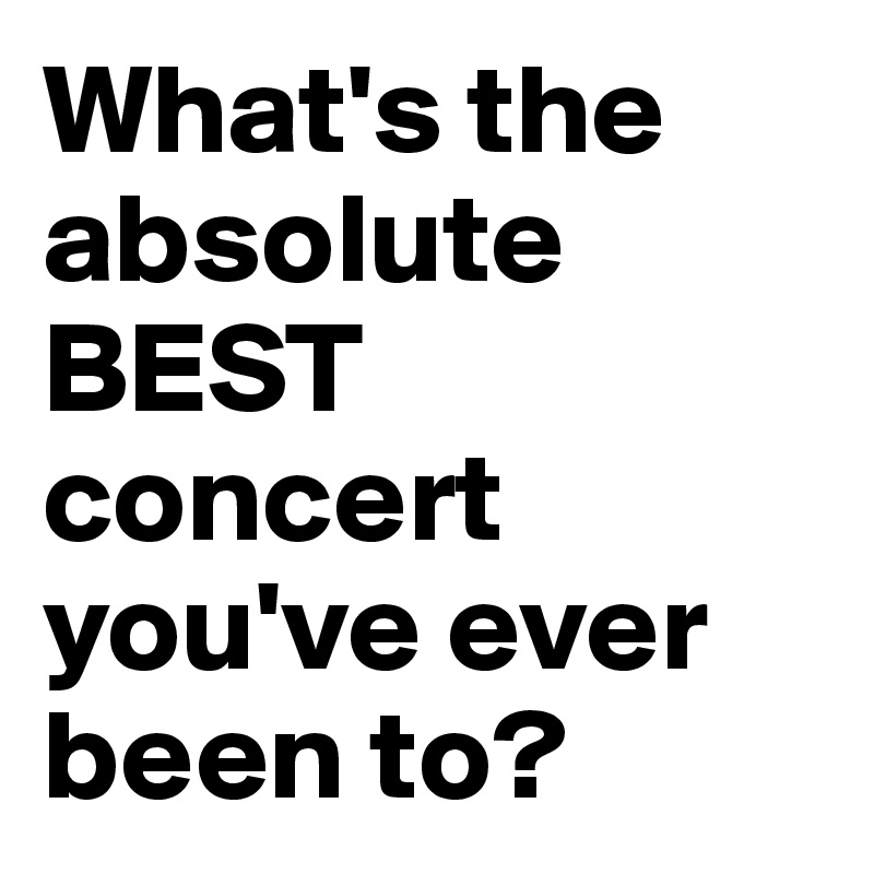 What's the absolute BEST concert you've ever been to?