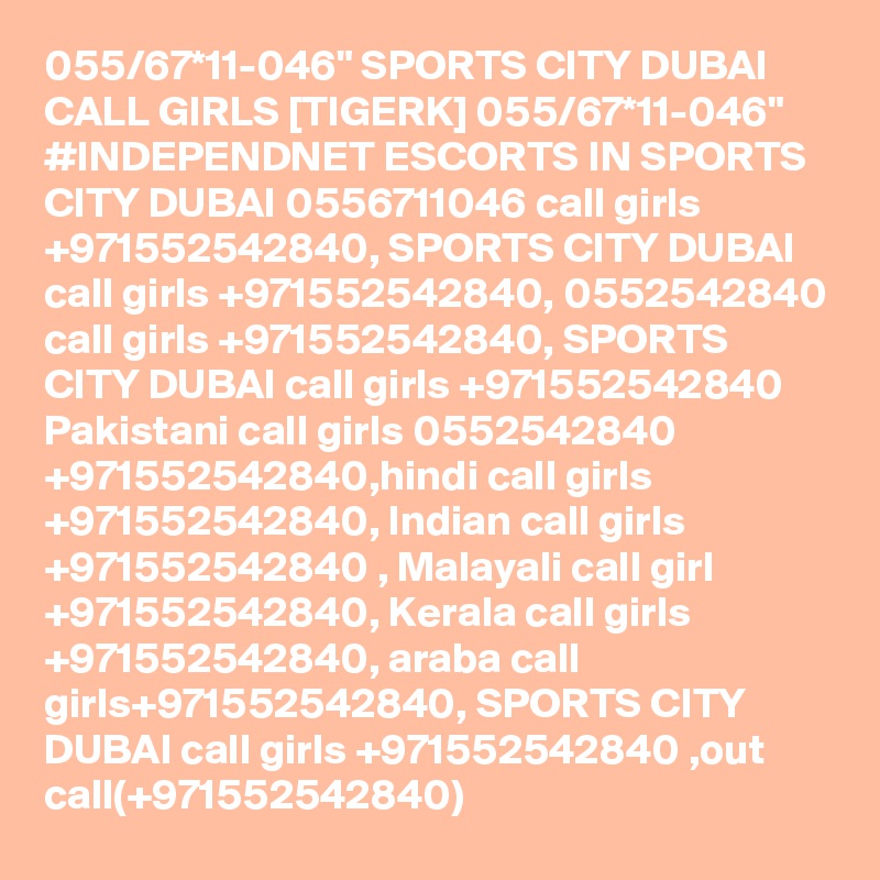 055/67*11-046" SPORTS CITY DUBAI CALL GIRLS [TIGERK] 055/67*11-046" #INDEPENDNET ESCORTS IN SPORTS CITY DUBAI 0556711046 call girls +971552542840, SPORTS CITY DUBAI call girls +971552542840, 0552542840 call girls +971552542840, SPORTS CITY DUBAI call girls +971552542840 Pakistani call girls 0552542840 +971552542840,hindi call girls +971552542840, Indian call girls +971552542840 , Malayali call girl +971552542840, Kerala call girls +971552542840, araba call girls+971552542840, SPORTS CITY DUBAI call girls +971552542840 ,out call(+971552542840)