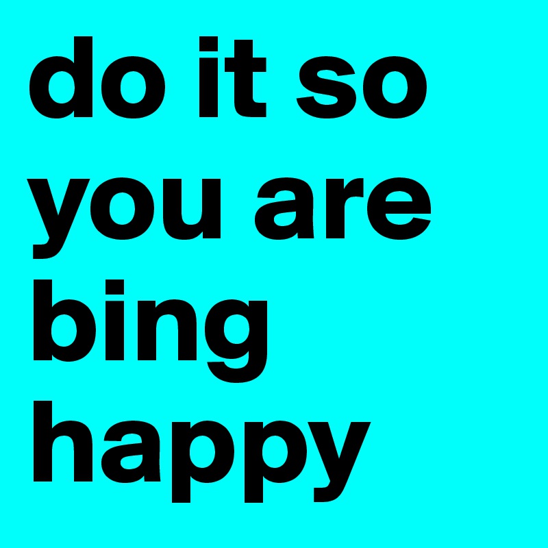 do it so you are bing happy