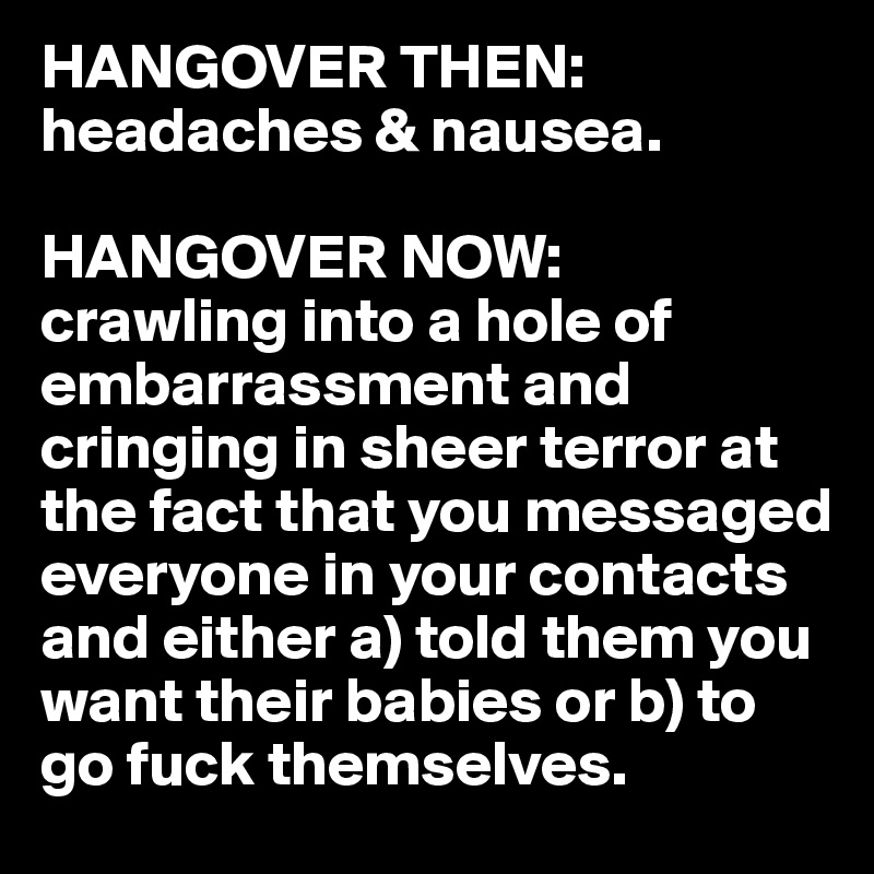 HANGOVER THEN:
headaches & nausea. 

HANGOVER NOW:
crawling into a hole of embarrassment and cringing in sheer terror at the fact that you messaged everyone in your contacts and either a) told them you want their babies or b) to go fuck themselves. 