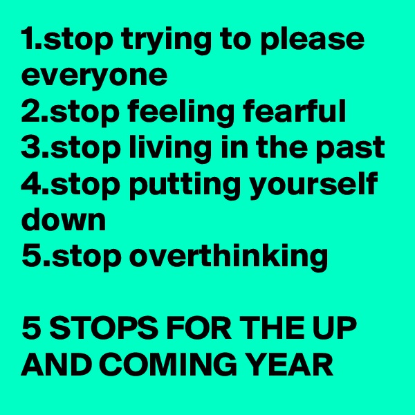 1.stop trying to please everyone
2.stop feeling fearful
3.stop living in the past
4.stop putting yourself down
5.stop overthinking

5 STOPS FOR THE UP AND COMING YEAR