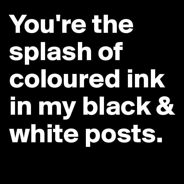 You're the splash of coloured ink in my black & white posts.