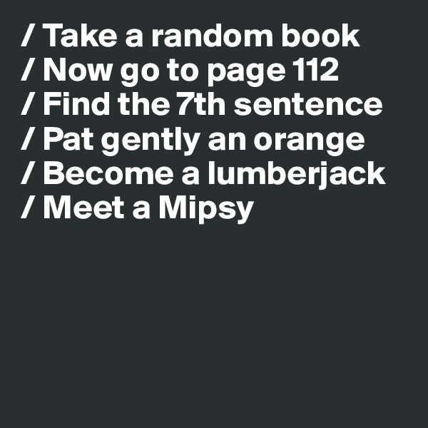 / Take a random book
/ Now go to page 112
/ Find the 7th sentence
/ Pat gently an orange
/ Become a lumberjack
/ Meet a Mipsy 




