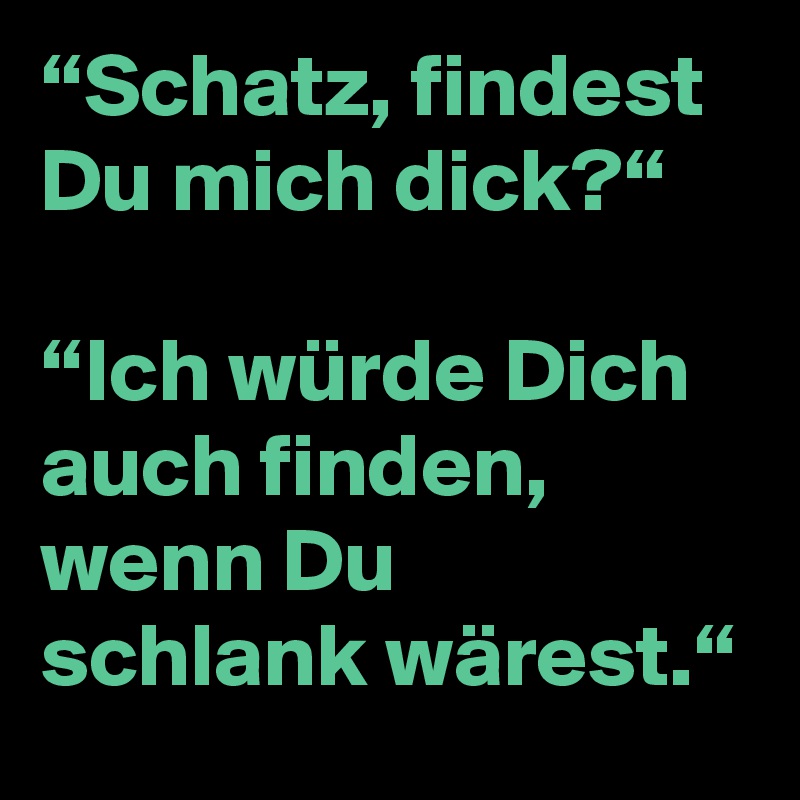 “Schatz, findest Du mich dick?“

“Ich würde Dich auch finden, wenn Du schlank wärest.“