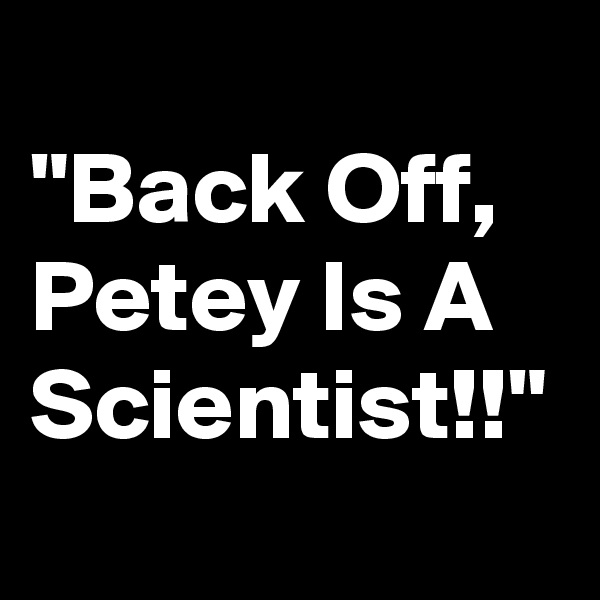 
"Back Off, Petey Is A Scientist!!"