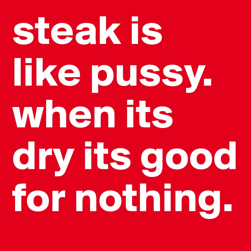 steak is like pussy. when its dry its good for nothing. 