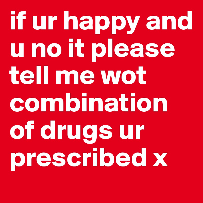 if ur happy and u no it please tell me wot combination of drugs ur prescribed x
