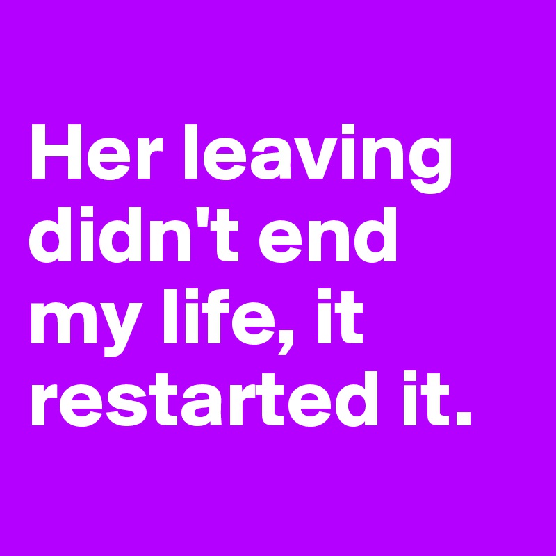 
Her leaving didn't end my life, it restarted it. 

