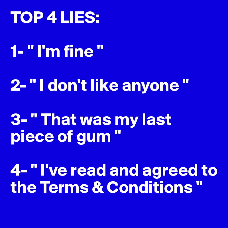 TOP 4 LIES:

1- " I'm fine "

2- " I don't like anyone "

3- " That was my last piece of gum "

4- " I've read and agreed to the Terms & Conditions "