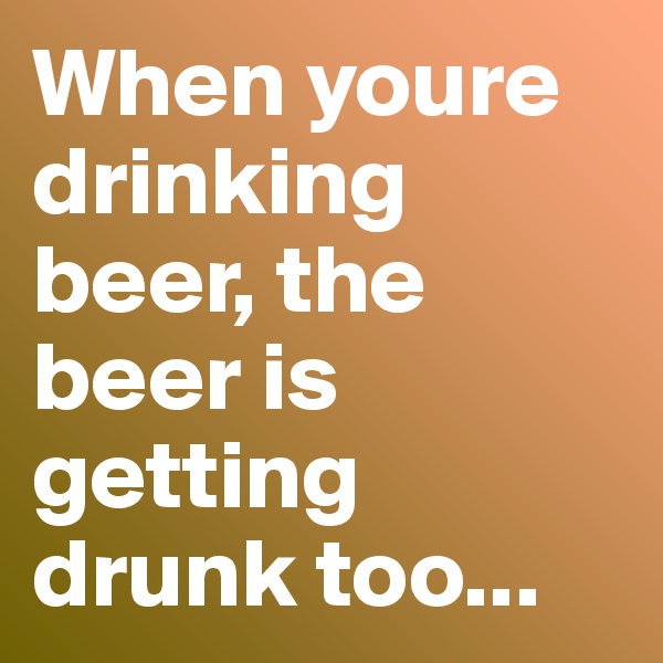 When youre drinking beer, the beer is getting drunk too...