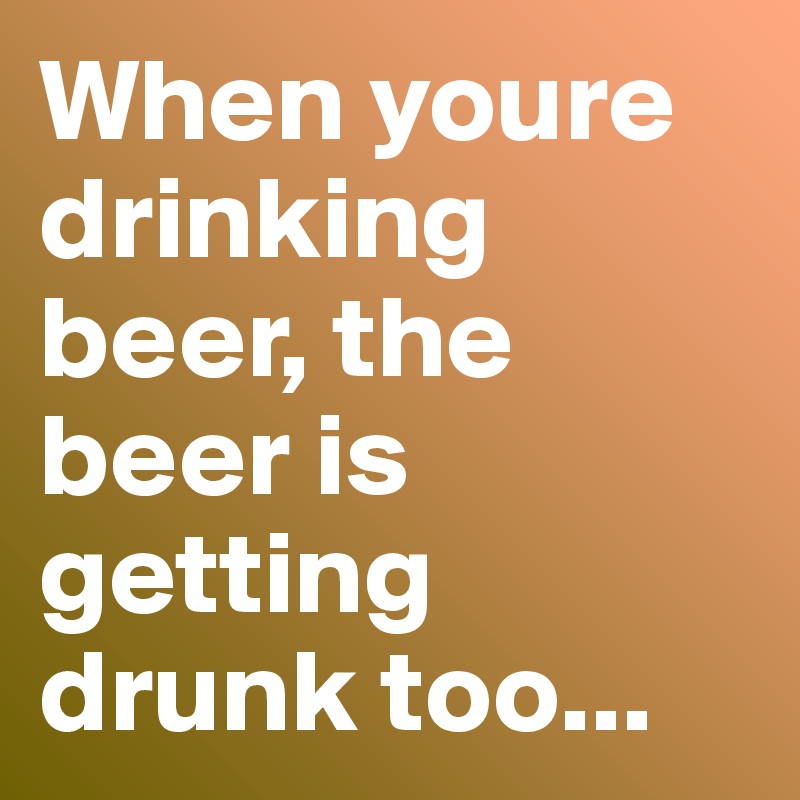 When youre drinking beer, the beer is getting drunk too...