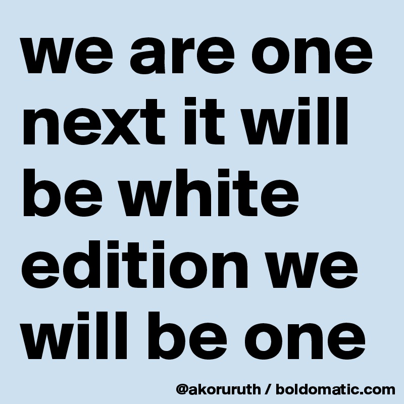 we are one next it will be white edition we will be one 